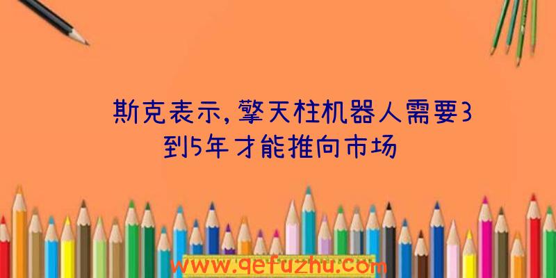 马斯克表示,擎天柱机器人需要3到5年才能推向市场