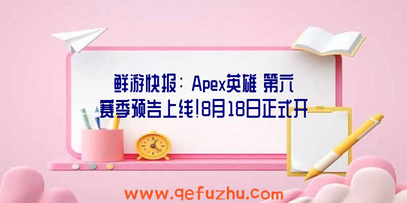 鲜游快报：《Apex英雄》第六赛季预告上线!8月18日正式开启!（apex英雄6月活动）