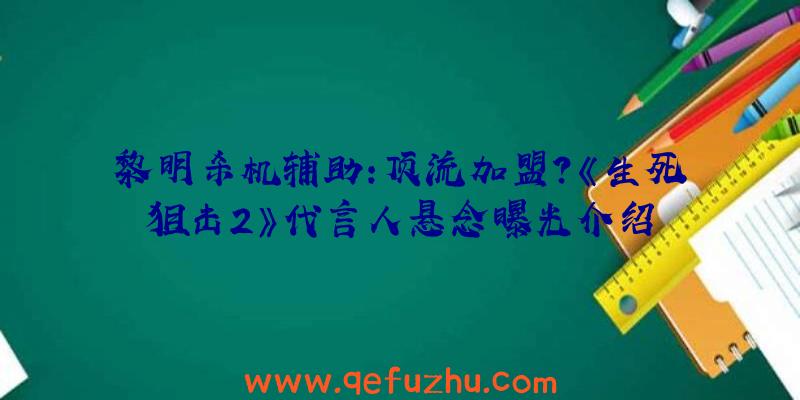 黎明杀机辅助:顶流加盟？《生死狙击2》代言人悬念曝光介绍